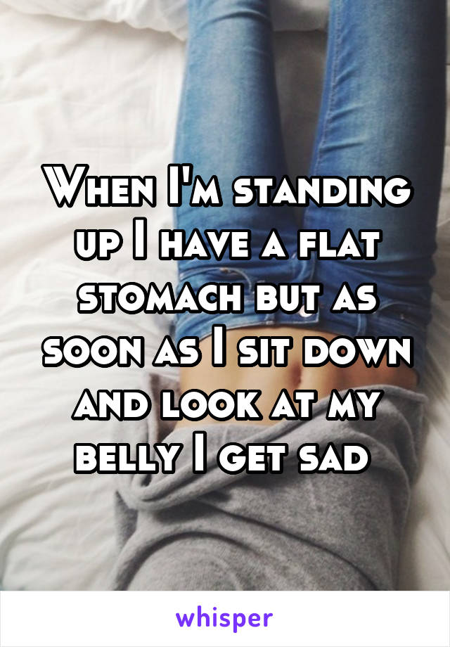 When I'm standing up I have a flat stomach but as soon as I sit down and look at my belly I get sad 