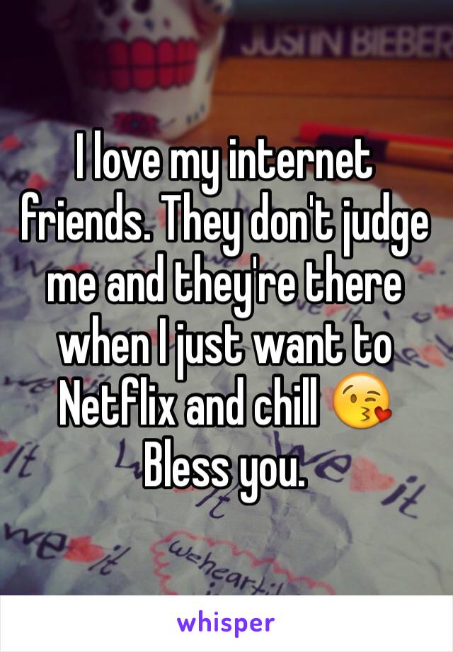 I love my internet friends. They don't judge me and they're there when I just want to Netflix and chill 😘
Bless you.