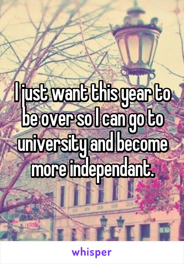 I just want this year to be over so I can go to university and become more independant.