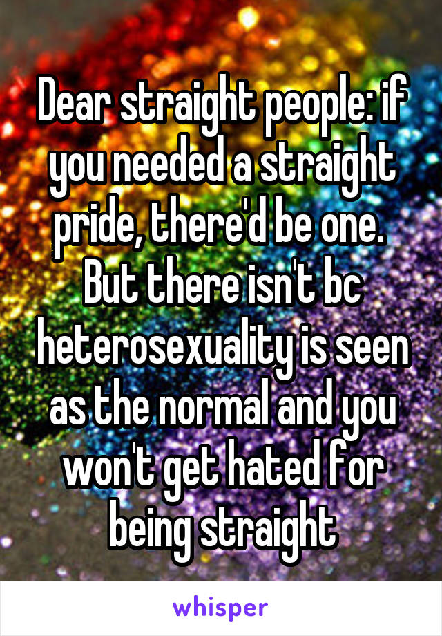 Dear straight people: if you needed a straight pride, there'd be one. 
But there isn't bc heterosexuality is seen as the normal and you won't get hated for being straight