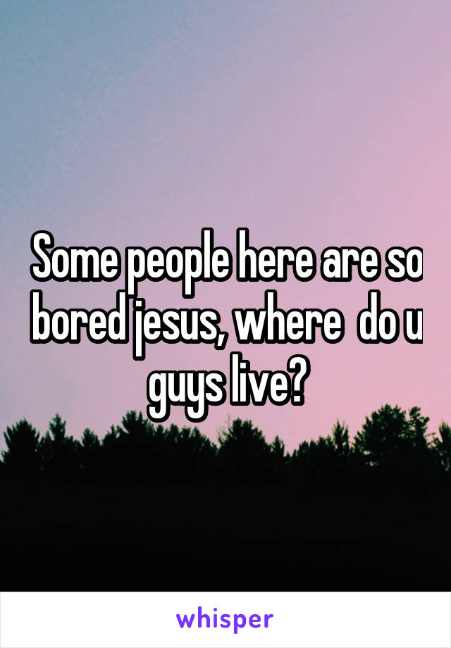 Some people here are so bored jesus, where  do u guys live?