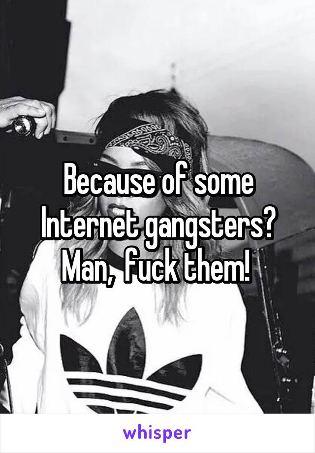 Because of some Internet gangsters? Man,  fuck them! 