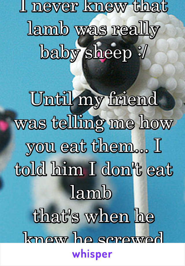 I never knew that lamb was really baby sheep :/

Until my friend was telling me how you eat them... I told him I don't eat lamb 
that's when he knew he screwed up