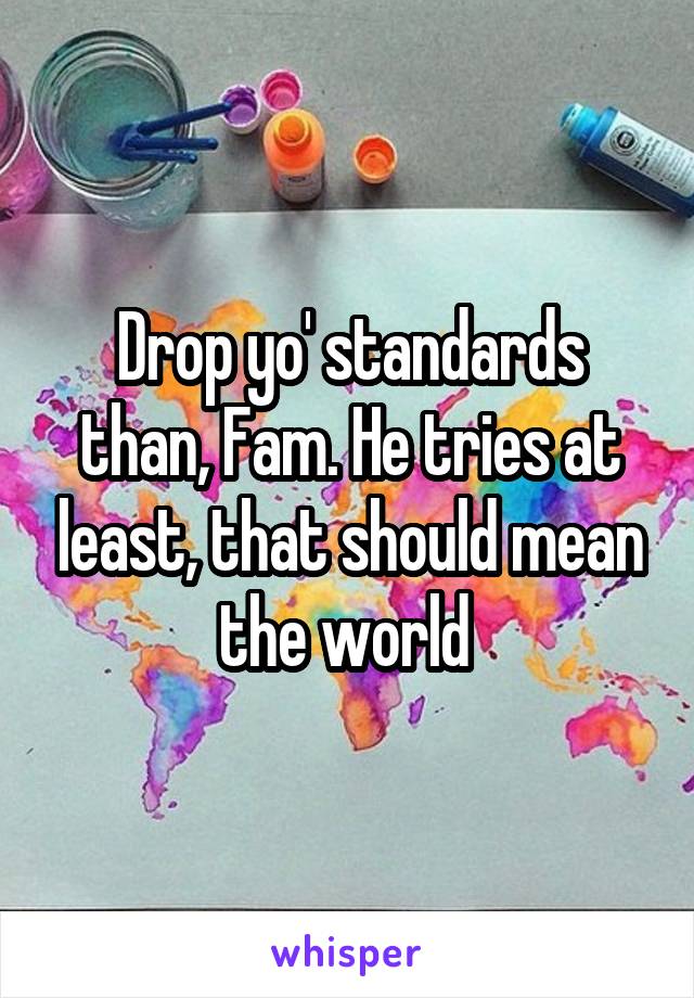 Drop yo' standards than, Fam. He tries at least, that should mean the world 