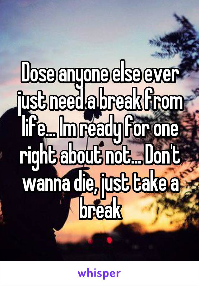 Dose anyone else ever just need a break from life... Im ready for one right about not... Don't wanna die, just take a break