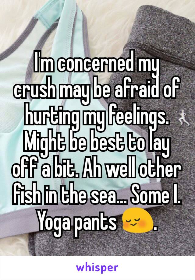 I'm concerned my crush may be afraid of hurting my feelings. Might be best to lay off a bit. Ah well other fish in the sea... Some I. Yoga pants 😳.