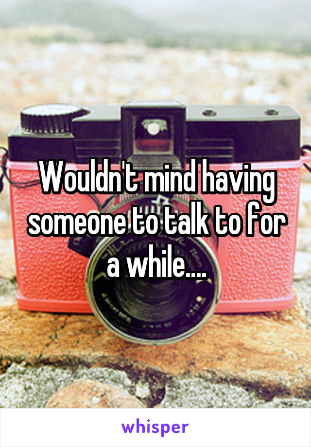 Wouldn't mind having someone to talk to for a while....