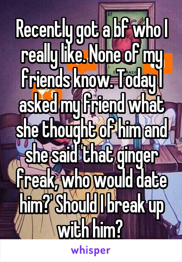 Recently got a bf who I really like. None of my friends know. Today I asked my friend what she thought of him and she said 'that ginger freak, who would date him?' Should I break up with him? 
