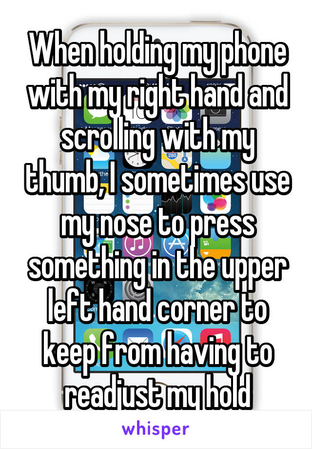 When holding my phone with my right hand and scrolling with my thumb, I sometimes use my nose to press something in the upper left hand corner to keep from having to readjust my hold