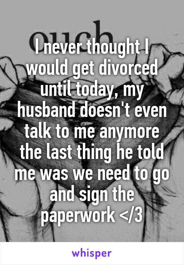 I never thought I would get divorced until today, my husband doesn't even talk to me anymore the last thing he told me was we need to go and sign the paperwork </3