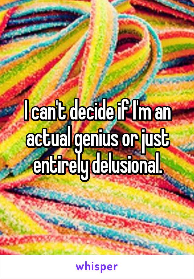 I can't decide if I'm an actual genius or just entirely delusional.