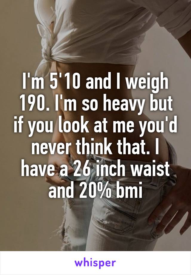 I'm 5'10 and I weigh 190. I'm so heavy but if you look at me you'd never think that. I have a 26 inch waist and 20% bmi