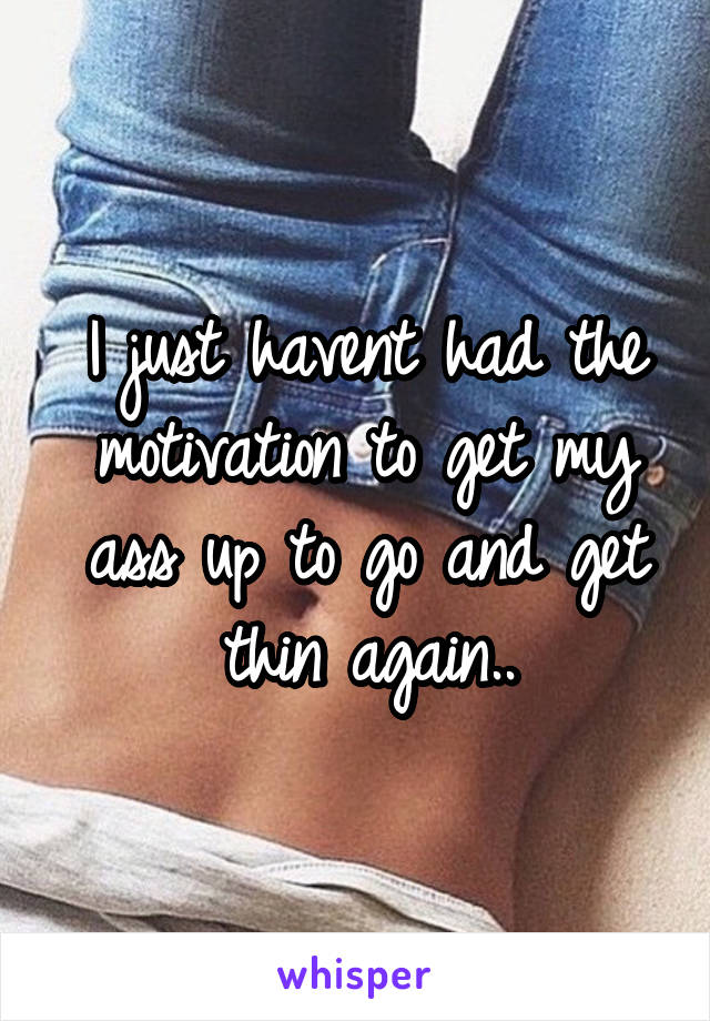 I just havent had the motivation to get my ass up to go and get thin again..