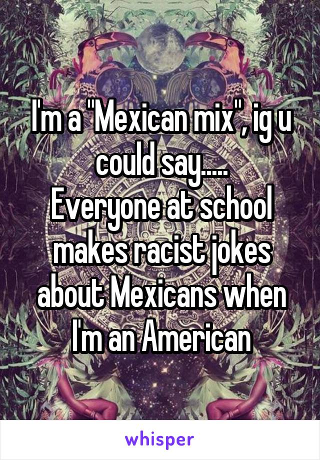 I'm a "Mexican mix", ig u could say.....
Everyone at school makes racist jokes about Mexicans when I'm an American