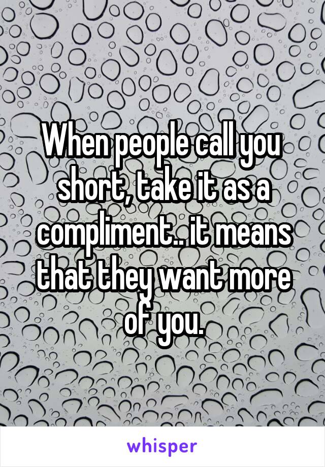 When people call you  short, take it as a compliment.. it means that they want more of you.