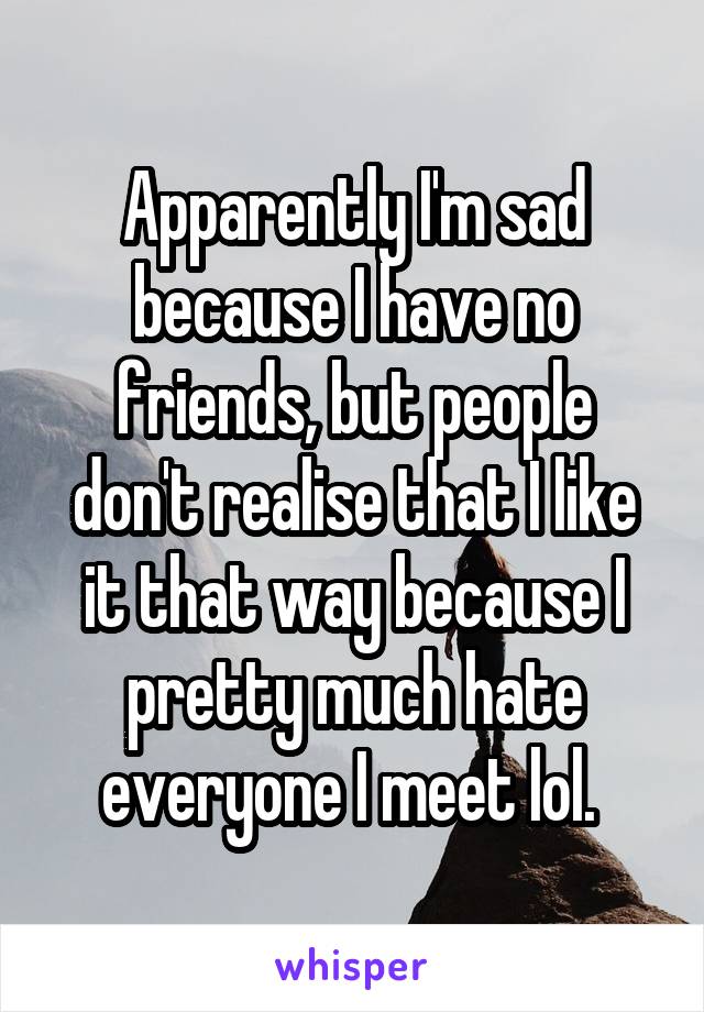 Apparently I'm sad because I have no friends, but people don't realise that I like it that way because I pretty much hate everyone I meet lol. 