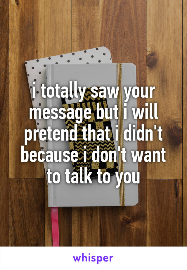 i totally saw your message but i will pretend that i didn't because i don't want to talk to you