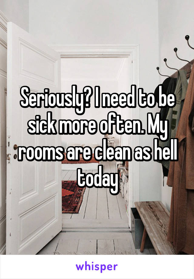 Seriously? I need to be sick more often. My rooms are clean as hell today