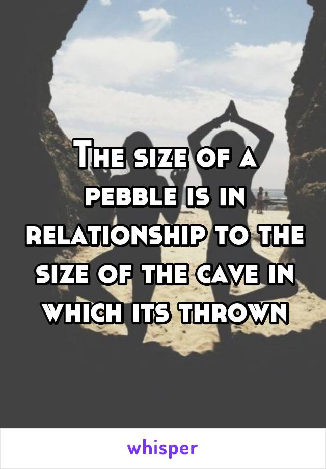 The size of a pebble is in relationship to the size of the cave in which its thrown