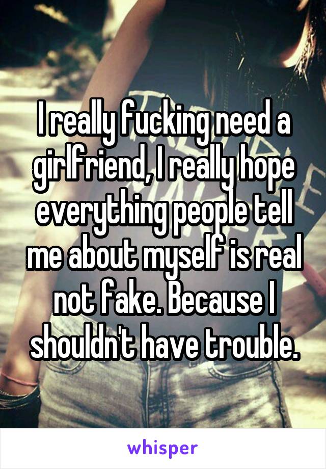 I really fucking need a girlfriend, I really hope everything people tell me about myself is real not fake. Because I shouldn't have trouble.