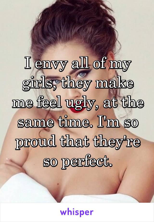 I envy all of my girls, they make me feel ugly, at the same time. I'm so proud that they're so perfect.