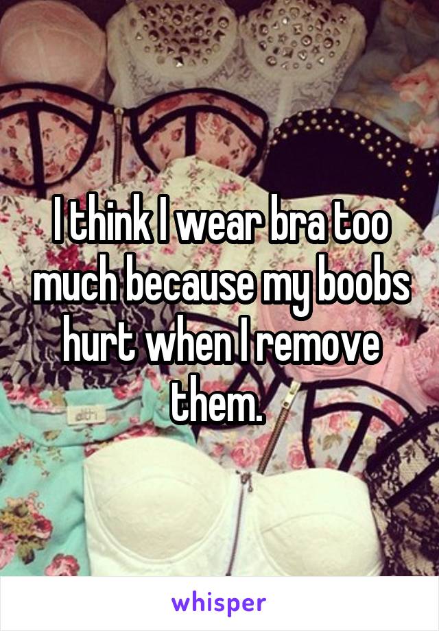 I think I wear bra too much because my boobs hurt when I remove them. 
