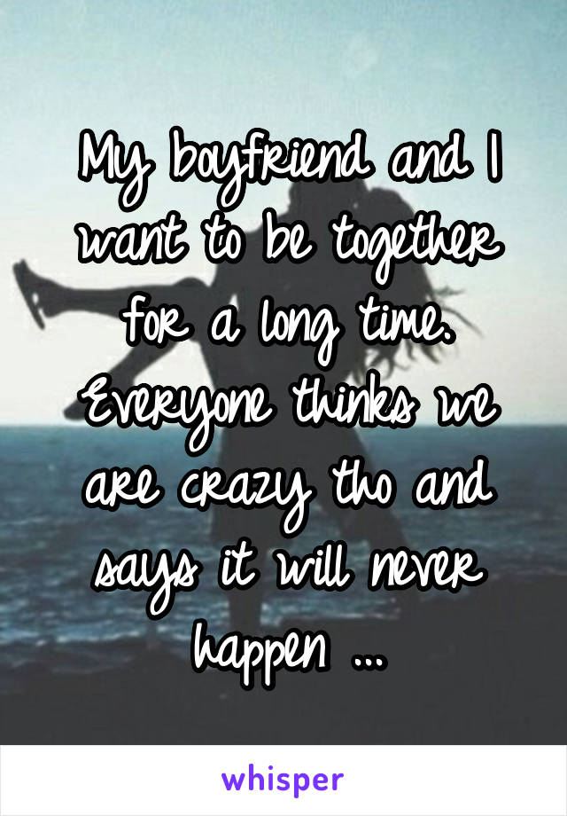 My boyfriend and I want to be together for a long time. Everyone thinks we are crazy tho and says it will never happen ...