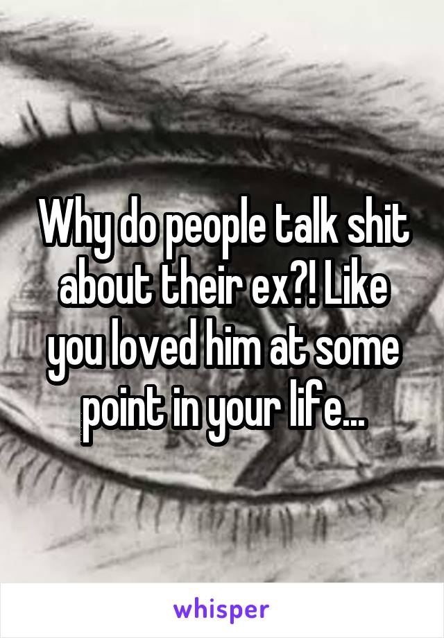 Why do people talk shit about their ex?! Like you loved him at some point in your life...