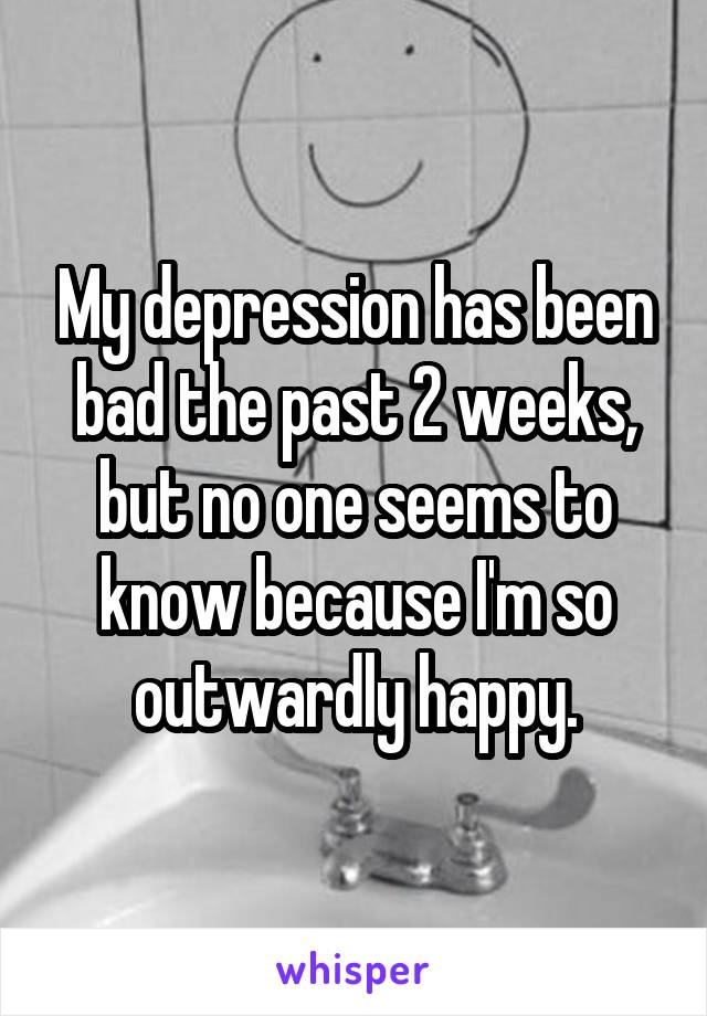 My depression has been bad the past 2 weeks, but no one seems to know because I'm so outwardly happy.