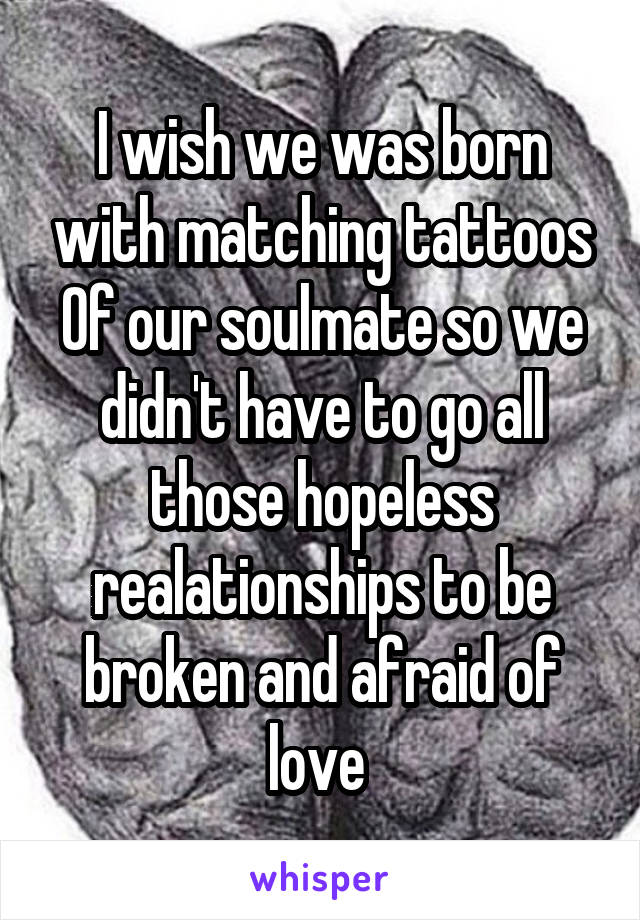 I wish we was born with matching tattoos Of our soulmate so we didn't have to go all those hopeless realationships to be broken and afraid of love 