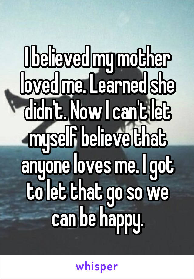 I believed my mother loved me. Learned she didn't. Now I can't let myself believe that anyone loves me. I got to let that go so we can be happy.