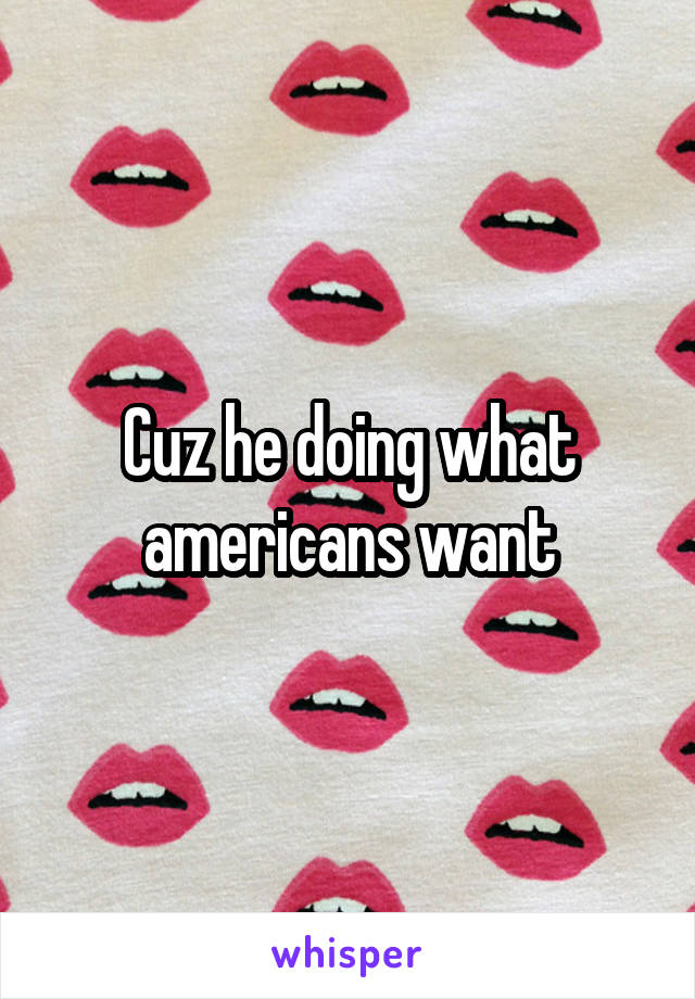 Cuz he doing what americans want