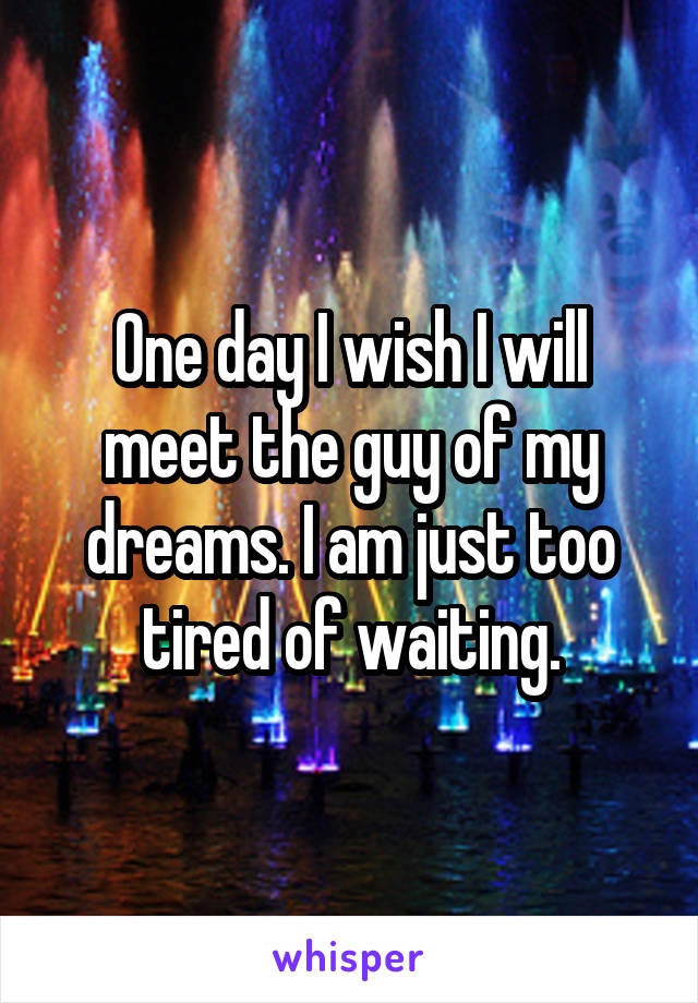 One day I wish I will meet the guy of my dreams. I am just too tired of waiting.