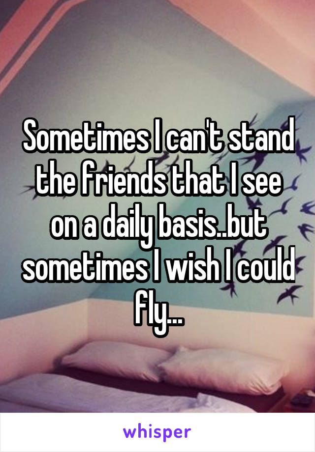 Sometimes I can't stand the friends that I see on a daily basis..but sometimes I wish I could fly...