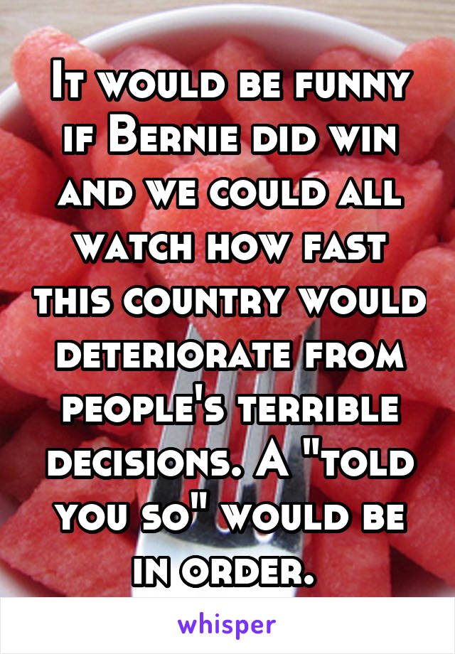 It would be funny if Bernie did win and we could all watch how fast this country would deteriorate from people's terrible decisions. A "told you so" would be in order. 