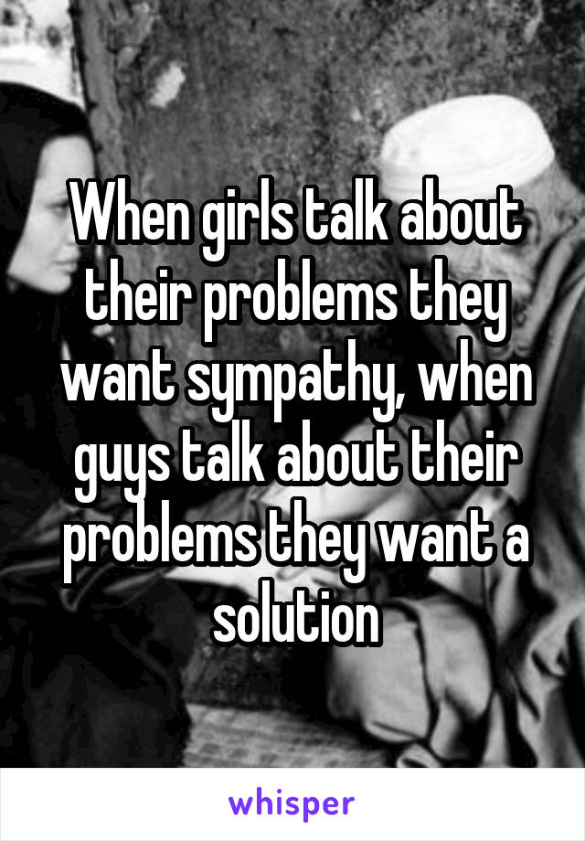 When girls talk about their problems they want sympathy, when guys talk about their problems they want a solution