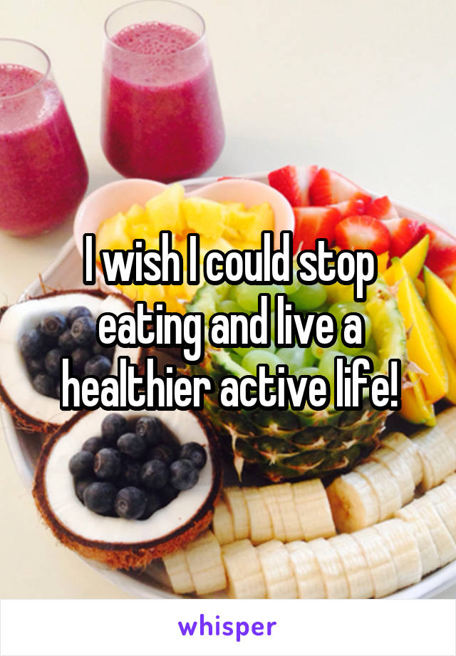 I wish I could stop eating and live a healthier active life!