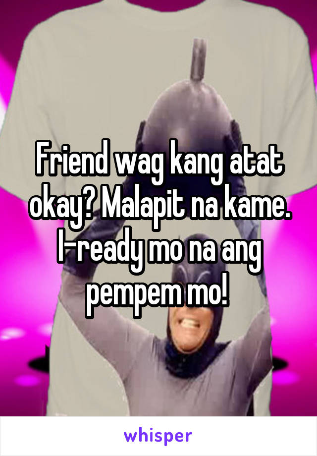 Friend wag kang atat okay? Malapit na kame. I-ready mo na ang pempem mo! 
