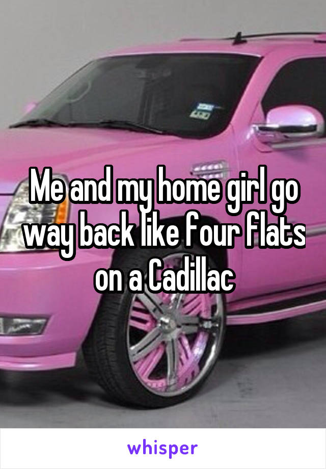 Me and my home girl go way back like four flats on a Cadillac