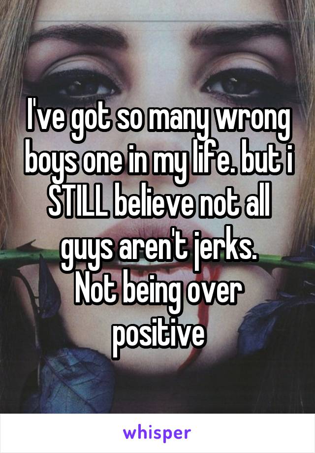 I've got so many wrong boys one in my life. but i STILL believe not all guys aren't jerks.
Not being over positive