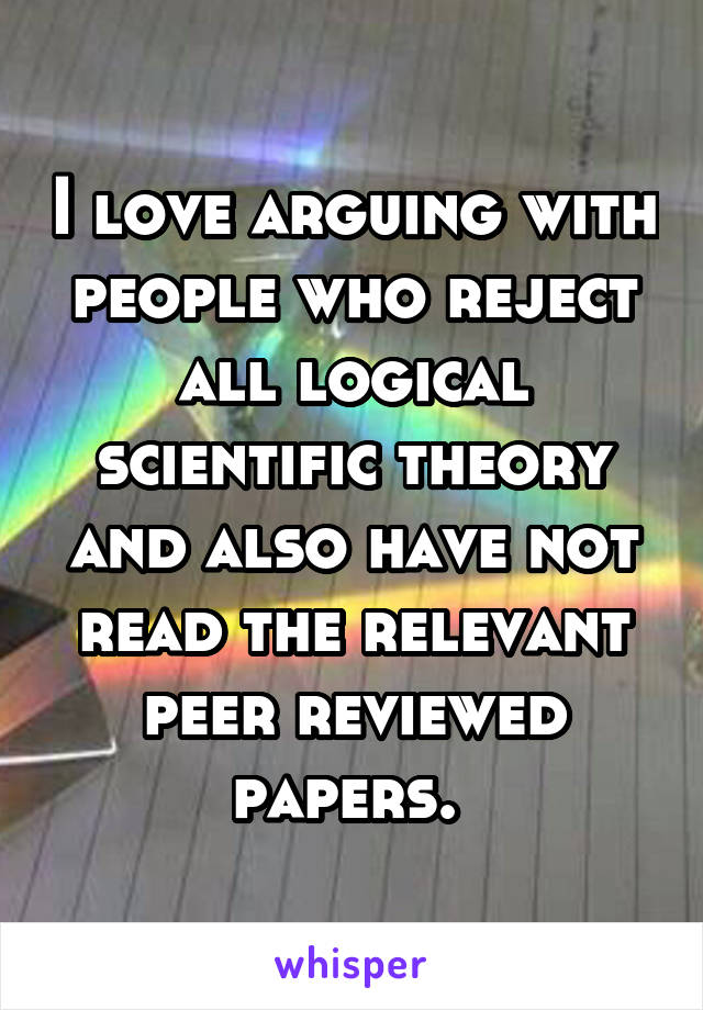 I love arguing with people who reject all logical scientific theory and also have not read the relevant peer reviewed papers. 