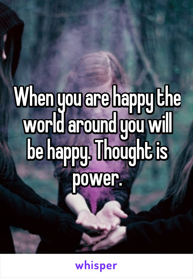 When you are happy the world around you will be happy. Thought is power.