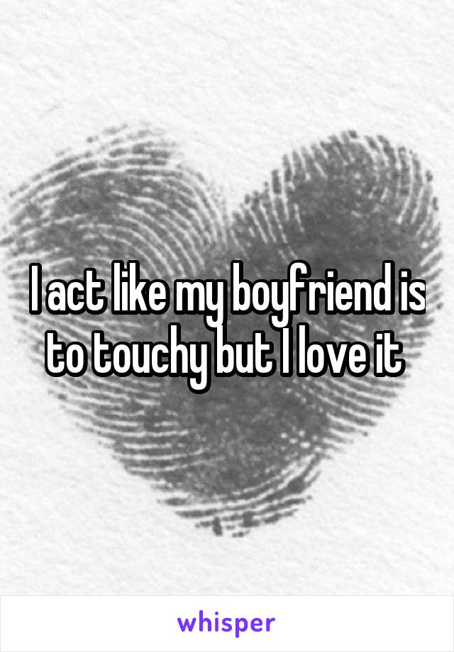 I act like my boyfriend is to touchy but I love it 