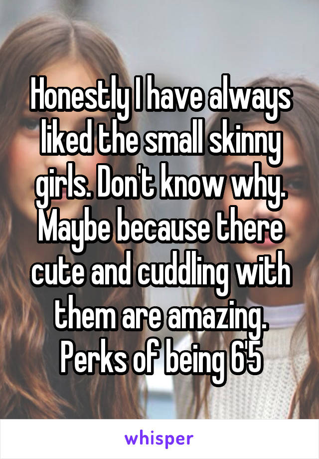 Honestly I have always liked the small skinny girls. Don't know why. Maybe because there cute and cuddling with them are amazing. Perks of being 6'5