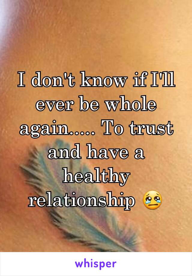 I don't know if I'll ever be whole again..... To trust and have a healthy relationship 😢