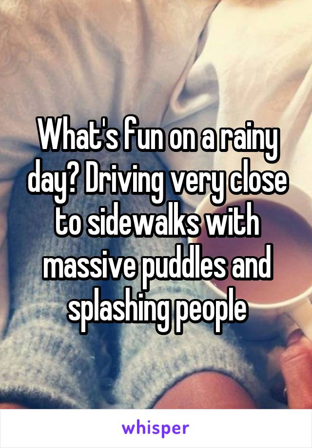 What's fun on a rainy day? Driving very close to sidewalks with massive puddles and splashing people