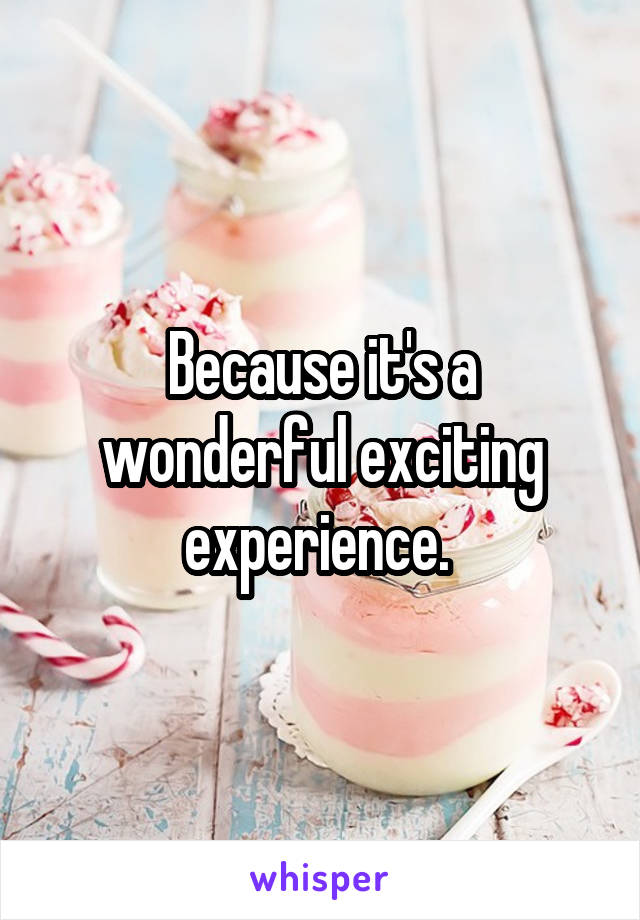Because it's a wonderful exciting experience. 