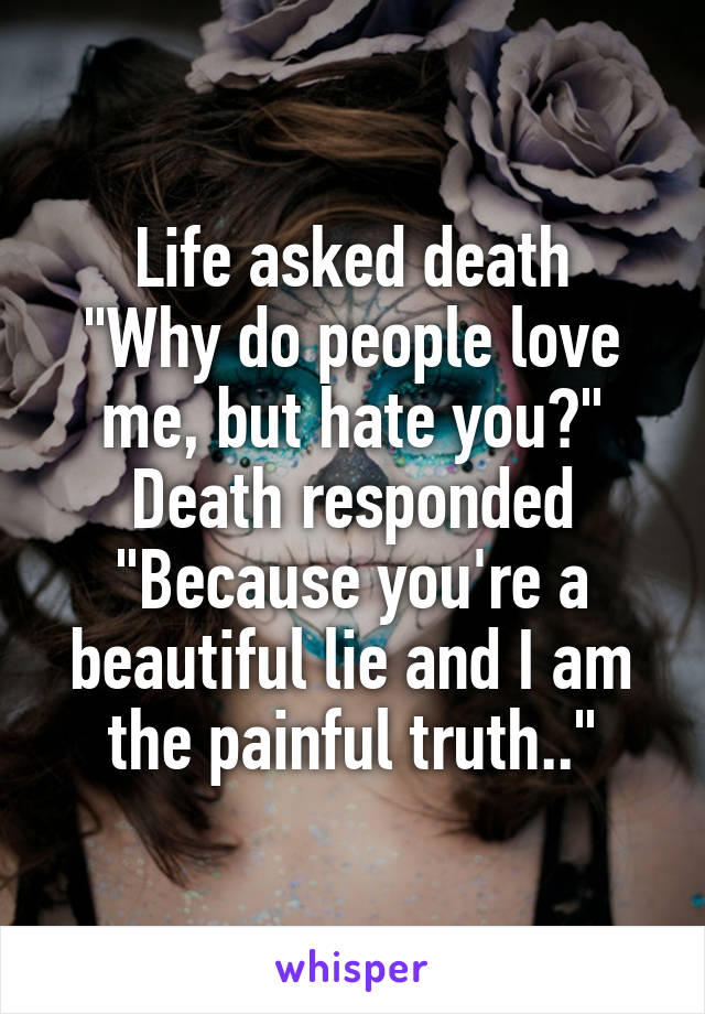 Life asked death
"Why do people love me, but hate you?"
Death responded
"Because you're a beautiful lie and I am the painful truth.."
