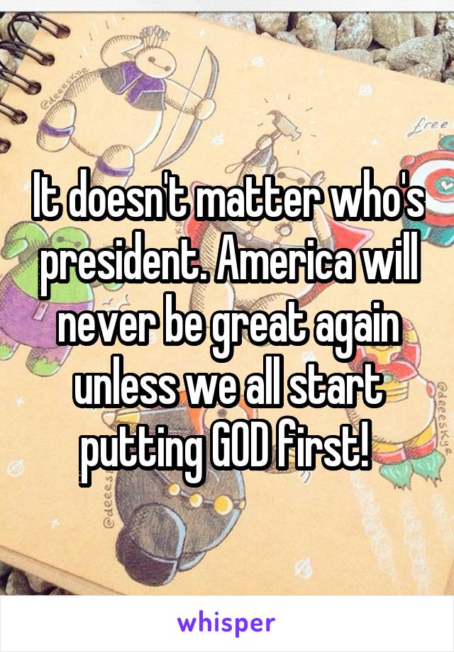 It doesn't matter who's president. America will never be great again unless we all start putting GOD first! 