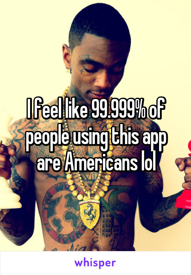 I feel like 99.999% of people using this app are Americans lol